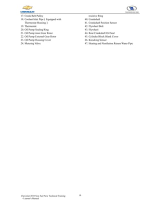 18
Chevrolet 2010 New Sail New Technical Training
- Learner's Manual
17. Crank Belt Pulley
18. Coolant Inlet Pipe（Equipped with
Thermostat Housing）
19. Thermostat
20. Oil Pump Sealing Ring
21. Oil Pump inner Gear Rotor
22. Oil Pump External Gear Rotor
23. Oil Pump Housing Cover
24. Metering Valve
resistive Ring
40. Crankshaft
41. Crankshaft Position Sensor
42. Flywheel Bolt
43. Flywheel
44. Rear Crankshaft Oil Seal
45. Cylinder Block Blank Cover
46. Knocking Sensor
47. Heating and Ventilation Return Water Pipe
 