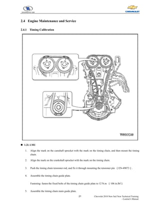 21 Chevrolet 2010 New Sail New Technical Training
- Learner's Manual
2.4 Engine Maintenance and Service
2.4.1 Timing Calibration
„ 1.2L LMU
1. Align the mark on the camshaft sprocket with the mark on the timing chain, and then mount the timing
chain.
2. Align the mark on the crankshaft sprocket with the mark on the timing chain.
3. Push the timing chain tensioner rod, and fix it through mounting the tensioner pin （EN-49073）.
4. Assemble the timing chain guide plate.
Fastening: fasten the fixed bolts of the timing chain guide plate to 12 N.m （106 in.lbf）
5. Assemble the timing chain main guide plate.
 