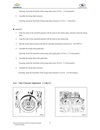 22
Chevrolet 2010 New Sail New Technical Training
- Learner's Manual
Fastening: fasten the fixed bolts of the timing chain rod to 15 N.m （11 foot pound）.
6. Assemble the timing chain tensioner.
Fastening: fasten the fixed bolts of the timing chain tensioner to 12 N.m （106 in.lbf）.
„ 1.4L LCU
1. Align the mark on the camshaft sprocket with the mark on the timing chain, and then mount the timing
chain.
2. Align the mark on the crankshaft sprocket with the mark on the timing chain.
3. Push the timing chain tensioner rod, and fix it through mounting the tensioner pin （EN-49073）.
4. Assemble the timing chain guide plate.
Fastening: fasten the fixed bolts of the timing chain guide plate to 10 N.m （7.4 foot pound）.
5. Assemble the timing chain main guide plate.
Fastening: fasten the fixed bolts of the timing chain rod to 10 N.m （7.4 foot pound）.
6. Assemble the timing chain tensioner.
Fastening: fasten the fixed bolts of the timing chain tensioner to 12 N.m （8.8 foot pound）.
2.4.2 Valve Clearance Adjustment （1.2&1.4）
 