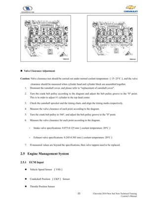 23 Chevrolet 2010 New Sail New Technical Training
- Learner's Manual
„ Valve Clearance Adjustment
Caution: Valve clearance test should be carried out under normal coolant temperature （15- 25°C）
, and the valve
clearance should be measured when cylinder head and cylinder block are assembled together.
1. Dismount the camshaft cover, and please refer to "replacement of camshaft cover".
2. Turn the crank belt pulley according to the diagram and adjust the belt pulley groove to the "0" point.
This is in order to adjust #1 cylinder to the top dead center.
3. Check the camshaft sprocket and the timing chain, and align the timing marks respectively.
4. Measure the valve clearance of each point according to the diagram.
5. Turn the crank belt pulley to 360°, and adjust the belt pulley groove to the "0" point.
6. Measure the valve clearance for each point according to the diagram.
- Intake valve specifications: 0.075-0.125 mm（coolant temperature: 20°C）
- Exhaust valve specifications: 0.245-0.305 mm（coolant temperature: 20°C）
7. If measured values are beyond the specifications, then valve tappets need to be replaced.
2.5 Engine Management System
2.5.1 ECM Input
z Vehicle Speed Sensor （VSS）
z Crankshaft Position （CKP） Sensor
z Throttle Position Sensor
 