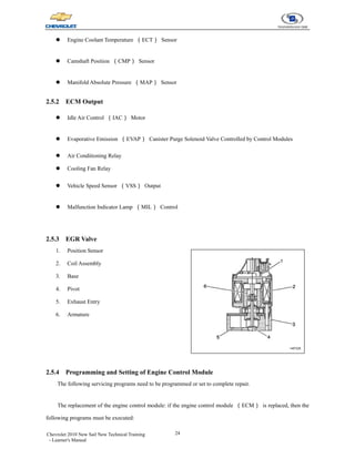 24
Chevrolet 2010 New Sail New Technical Training
- Learner's Manual
z Engine Coolant Temperature （ECT） Sensor
z Camshaft Position （CMP） Sensor
z Manifold Absolute Pressure （MAP） Sensor
2.5.2 ECM Output
z Idle Air Control （IAC） Motor
z Evaporative Emission （EVAP） Canister Purge Solenoid Valve Controlled by Control Modules
z Air Conditioning Relay
z Cooling Fan Relay
z Vehicle Speed Sensor （VSS） Output
z Malfunction Indicator Lamp （MIL） Control
2.5.3 EGR Valve
1. Position Sensor
2. Coil Assembly
3. Base
4. Pivot
5. Exhaust Entry
6. Armature
2.5.4 Programming and Setting of Engine Control Module
The following servicing programs need to be programmed or set to complete repair.
The replacement of the engine control module: if the engine control module （ECM） is replaced, then the
following programs must be executed:
 
