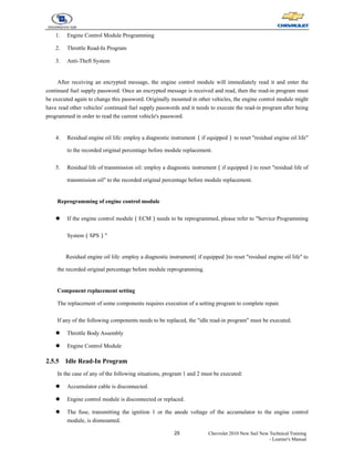 25 Chevrolet 2010 New Sail New Technical Training
- Learner's Manual
1. Engine Control Module Programming
2. Throttle Read-In Program
3. Anti-Theft System
After receiving an encrypted message, the engine control module will immediately read it and enter the
continued fuel supply password. Once an encrypted message is received and read, then the read-in program must
be executed again to change this password. Originally mounted in other vehicles, the engine control module might
have read other vehicles' continued fuel supply passwords and it needs to execute the read-in program after being
programmed in order to read the current vehicle's password.
4. Residual engine oil life: employ a diagnostic instrument（if equipped）to reset "residual engine oil life"
to the recorded original percentage before module replacement.
5. Residual life of transmission oil: employ a diagnostic instrument（if equipped）to reset "residual life of
transmission oil" to the recorded original percentage before module replacement.
Reprogramming of engine control module
z If the engine control module（ECM）needs to be reprogrammed, please refer to "Service Programming
System（SPS）"
Residual engine oil life: employ a diagnostic instrument
（if equipped）
to reset "residual engine oil life" to
the recorded original percentage before module reprogramming.
Component replacement setting
The replacement of some components requires execution of a setting program to complete repair.
If any of the following components needs to be replaced, the "idle read-in program" must be executed.
z Throttle Body Assembly
z Engine Control Module
2.5.5 Idle Read-In Program
In the case of any of the following situations, program 1 and 2 must be executed:
z Accumulator cable is disconnected.
z Engine control module is disconnected or replaced.
z The fuse, transmitting the ignition 1 or the anode voltage of the accumulator to the engine control
module, is dismounted.
 