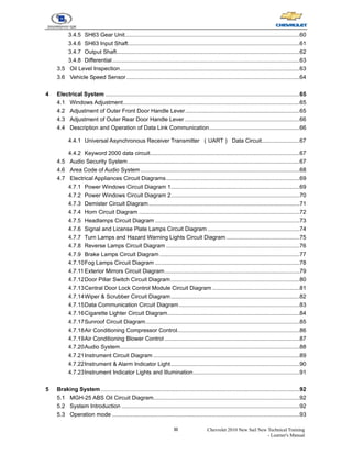 III Chevrolet 2010 New Sail New Technical Training
- Learner's Manual
3.4.5 SH63 Gear Unit..............................................................................................................60
3.4.6 SH63 Input Shaft............................................................................................................61
3.4.7 Output Shaft...................................................................................................................62
3.4.8 Differential......................................................................................................................63
3.5 Oil Level Inspection.................................................................................................................63
3.6 Vehicle Speed Sensor.............................................................................................................64
4 Electrical System ..........................................................................................................................65
4.1 Windows Adjustment...............................................................................................................65
4.2 Adjustment of Outer Front Door Handle Lever........................................................................65
4.3 Adjustment of Outer Rear Door Handle Lever ........................................................................66
4.4 Description and Operation of Data Link Communication.........................................................66
4.4.1 Universal Asynchronous Receiver Transmitter （UART） Data Circuit........................67
4.4.2 Keyword 2000 data circuit..............................................................................................67
4.5 Audio Security System............................................................................................................67
4.6 Area Code of Audio System....................................................................................................68
4.7 Electrical Appliances Circuit Diagrams....................................................................................69
4.7.1 Power Windows Circuit Diagram 1.................................................................................69
4.7.2 Power Windows Circuit Diagram 2.................................................................................70
4.7.3 Demister Circuit Diagram...............................................................................................71
4.7.4 Horn Circuit Diagram .....................................................................................................72
4.7.5 Headlamps Circuit Diagram ...........................................................................................73
4.7.6 Signal and License Plate Lamps Circuit Diagram ..........................................................74
4.7.7 Turn Lamps and Hazard Warning Lights Circuit Diagram ..............................................75
4.7.8 Reverse Lamps Circuit Diagram ....................................................................................76
4.7.9 Brake Lamps Circuit Diagram ........................................................................................77
4.7.10Fog Lamps Circuit Diagram ...........................................................................................78
4.7.11Exterior Mirrors Circuit Diagram.....................................................................................79
4.7.12Door Pillar Switch Circuit Diagram.................................................................................80
4.7.13Central Door Lock Control Module Circuit Diagram .......................................................81
4.7.14Wiper & Scrubber Circuit Diagram.................................................................................82
4.7.15Data Communication Circuit Diagram............................................................................83
4.7.16Cigarette Lighter Circuit Diagram...................................................................................84
4.7.17Sunroof Circuit Diagram.................................................................................................85
4.7.18Air Conditioning Compressor Control.............................................................................86
4.7.19Air Conditioning Blower Control .....................................................................................87
4.7.20Audio System.................................................................................................................88
4.7.21Instrument Circuit Diagram ............................................................................................89
4.7.22Instrument & Alarm Indicator Light.................................................................................90
4.7.23Instrument Indicator Lights and Illumination...................................................................91
5 Braking System .............................................................................................................................92
5.1 MGH-25 ABS Oil Circuit Diagram............................................................................................92
5.2 System Introduction ................................................................................................................92
5.3 Operation mode ......................................................................................................................93
 