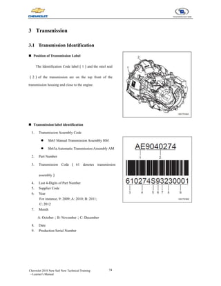 54
Chevrolet 2010 New Sail New Technical Training
- Learner's Manual
3 Transmission
3.1 Transmission Identification
„ Position of Transmission Label
The Identification Code label（1）and the steel seal
（2）of the transmission are on the top front of the
transmission housing and close to the engine.
„ Transmission label identification
1. Transmission Assembly Code
z Sh63 Manual Transmission Assembly HM
z Sh63a Automatic Transmission Assembly AM
2. Part Number
3. Transmission Code （ 61 denotes transmission
assembly）
4. Last 4-Digits of Part Number
5. Supplier Code
6. Year
For instance, 9: 2009; A: 2010; B: 2011;
C: 2012
7. Month
A: October；B: November；C: December
8. Date
9. Production Serial Number
 