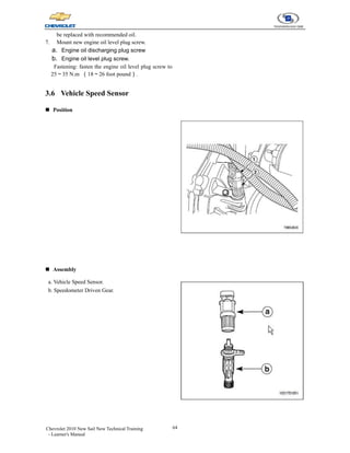 64
Chevrolet 2010 New Sail New Technical Training
- Learner's Manual
be replaced with recommended oil.
7. Mount new engine oil level plug screw.
a. Engine oil discharging plug screw
b. Engine oil level plug screw.
Fastening: fasten the engine oil level plug screw to
25～35 N.m （18～26 foot pound）.
3.6 Vehicle Speed Sensor
„ Position
„ Assembly
a. Vehicle Speed Sensor.
b. Speedometer Driven Gear.
 