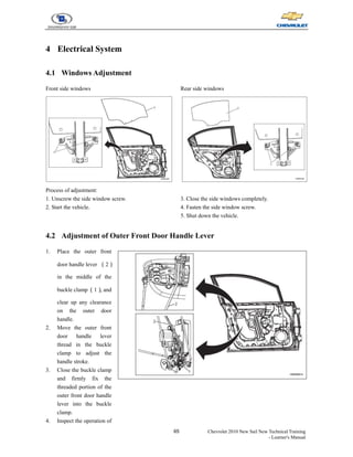 65 Chevrolet 2010 New Sail New Technical Training
- Learner's Manual
4 Electrical System
4.1 Windows Adjustment
Front side windows
Process of adjustment:
1. Unscrew the side window screw.
2. Start the vehicle.
Rear side windows
3. Close the side windows completely.
4. Fasten the side window screw.
5. Shut down the vehicle.
4.2 Adjustment of Outer Front Door Handle Lever
1. Place the outer front
door handle lever （2）
in the middle of the
buckle clamp（1）
, and
clear up any clearance
on the outer door
handle.
2. Move the outer front
door handle lever
thread in the buckle
clamp to adjust the
handle stroke.
3. Close the buckle clamp
and firmly fix the
threaded portion of the
outer front door handle
lever into the buckle
clamp.
4. Inspect the operation of
 