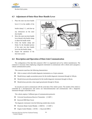 66
Chevrolet 2010 New Sail New Technical Training
- Learner's Manual
the door lock system.
4.3 Adjustment of Outer Rear Door Handle Lever
1. Place the outer rear door handle
lever（2）in the middle of the
buckle clamp（1）, and clear up
any obstruction on the outer
door handle.
2. Move the outer rear door handle
lever thread in the buckle clamp
to adjust the handle stroke.
3. Close the buckle clamp and
firmly fix the threaded portion
of the outer rear door handle
lever into the buckle clamp.
4. Inspect the operation of the
door lock system.
4.4 Description and Operation of Data Link Communication
The configuration of the data link connector（DLC）is negotiated and set by vehicle manufacturers. The
connector is necessary when employing a diagnostic instrument to communicate with a vehicle and to program a
vehicle communication system.
This connector must have the following characteristics:
z Able to connect with all trouble diagnostic instruments as a 16-pin connector
z Should always supply accumulator power for the trouble diagnostic instrument through its 16th pin.
z Should always provide ground point for the trouble diagnostic instrument through its 4th pin.
z Should always provide a clean signal ground point through its 5th pin.
Its rest pins are used to communicate with the serial data of the vehicle system. The module of the vehicle is
controlled by a microprocessor and carries out intercommunication and communicates with a diagnostic
instrument through a serial data circuit.
This vehicle employs 2 different types of communication protocols:
z Universal Asynchronous Receiver Transmitter （UART）
z Keyword 2000 Data Circuit
The diagnostic instrument visits the following module data circuits:
z Electronic Brake Control Module （EBCM） （UART）
z Engine Control Module （ECM） （Keyword 2000）
 