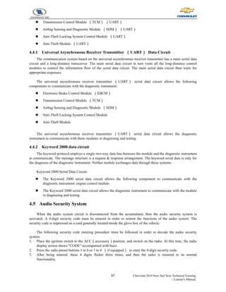 67 Chevrolet 2010 New Sail New Technical Training
- Learner's Manual
z Transmission Control Module （TCM） （UART）
z Airbag Sensing and Diagnostic Module （SDM） （UART）
z Anti-Theft Locking System Control Module （UART）
z Anti-Theft Module （UART）
4.4.1 Universal Asynchronous Receiver Transmitter （UART） Data Circuit
The communication system based on the universal asynchronous receiver transmitter has a main serial data
circuit and a long-distance transceiver. The main serial data circuit in turn visits all the long-distance control
modules to control the information flow of the serial data circuit. The main serial data circuit then waits for
appropriate responses.
The universal asynchronous receiver transmitter （UART） serial data circuit allows the following
components to communicate with the diagnostic instrument:
z Electronic Brake Control Module （EBCM）
z Transmission Control Module （TCM）
z Airbag Sensing and Diagnostic Module （SDM）
z Anti-Theft Locking System Control Module
z Anti-Theft Module
The universal asynchronous receiver transmitter （UART） serial data circuit allows the diagnostic
instrument to communicate with these modules in diagnosing and testing.
4.4.2 Keyword 2000 data circuit
The keyword protocol employs a single two-way data line between the module and the diagnostic instrument
to communicate. The message structure is a request & response arrangement. The keyword serial data is only for
the diagnosis of the diagnostic instrument. Neither module exchanges data through these systems.
Keyword 2000 Serial Data Circuit:
z The Keyword 2000 serial data circuit allows the following component to communicate with the
diagnostic instrument: engine control module.
z The Keyword 2000 serial data circuit allows the diagnostic instrument to communicate with the module
in diagnosing and testing.
4.5 Audio Security System
When the audio system circuit is disconnected from the accumulator, then the audio security system is
activated. A 4-digit security code must be entered in order to restore the functions of the audio system. The
security code is impressed on a card generally located inside the glove box of the vehicle.
The following security code entering procedure must be followed in order to decode the audio security
system:
1. Place the ignition switch to the ACC（accessory）position, and switch on the radio. At this time, the radio
display screen shows "CODE" accompanied with buzz.
2. Press the radio preset buttons 1 to 6 or 1 to 8 （if equipped） to enter the 4-digit security code.
3. After being entered, these 4 digits flicker three times, and then the radio is restored to its normal
functionality.
 