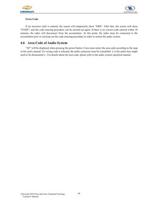 68
Chevrolet 2010 New Sail New Technical Training
- Learner's Manual
Error Code
If an incorrect code is entered, the screen will temporarily show "ERR". After that, the screen will show
"CODE", and the code entering procedure can be carried out again. If there is no correct code entered within 10
minutes, the radio will disconnect from the accumulator. At this point, the radio must be connected to the
accumulator prior to carrying out the code entering procedure in order to restore the audio system.
4.6 Area Code of Audio System
"AF" will be displayed when pressing the power button. Users must select the area code according to the map
in the user's manual. If a wrong code is selected, the audio connector must be reinstalled （or the audio fuse might
need to be dismounted）. For details about the area code, please refer to the audio system operation manual.
`
 