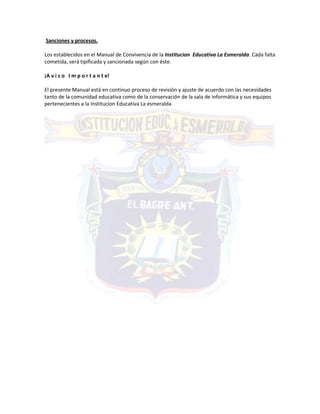 Sanciones y procesos.
Los establecidos en el Manual de Convivencia de la Institucion Educativa La Esmeralda. Cada falta
cometida, será tipificada y sancionada según con éste.
¡A v i s o I m p o r t a n t e!
El presente Manual está en continuo proceso de revisión y ajuste de acuerdo con las necesidades
tanto de la comunidad educativa como de la conservación de la sala de informática y sus equipos
pertenecientes a la Institucion Educativa La esmeralda
 