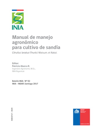Editor:
Patricio Abarca R.
Ingeniero Agrónomo, M.Sc.,
INIA Rayentué
ISSN0717-4829
Boletín INIA / N° 02
INIA - INDAP, Santiago 2017
Manual de manejo
agronómico
para cultivo de sandía
Citrullus lanatus (Thunb.) Matsum. et Nakai.
 