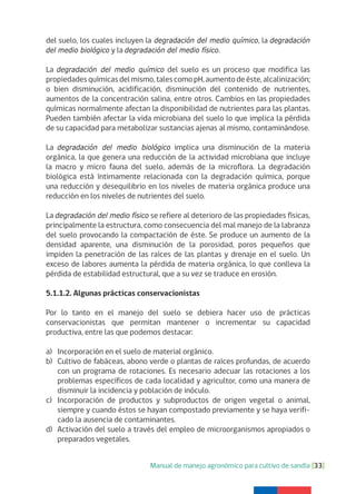 Manual de manejo agronómico para cultivo de sandía [33]
del suelo, los cuales incluyen la degradación del medio químico, la degradación
del medio biológico y la degradación del medio físico.
La degradación del medio químico del suelo es un proceso que modifica las
propiedades químicas del mismo, tales como pH, aumento de éste, alcalinización;
o bien disminución, acidificación, disminución del contenido de nutrientes,
aumentos de la concentración salina, entre otros. Cambios en las propiedades
químicas normalmente afectan la disponibilidad de nutrientes para las plantas.
Pueden también afectar la vida microbiana del suelo lo que implica la pérdida
de su capacidad para metabolizar sustancias ajenas al mismo, contaminándose.
La degradación del medio biológico implica una disminución de la materia
orgánica, la que genera una reducción de la actividad microbiana que incluye
la macro y micro fauna del suelo, además de la microflora. La degradación
biológica está íntimamente relacionada con la degradación química, porque
una reducción y desequilibrio en los niveles de materia orgánica produce una
reducción en los niveles de nutrientes del suelo.
La degradación del medio físico se refiere al deterioro de las propiedades físicas,
principalmente la estructura, como consecuencia del mal manejo de la labranza
del suelo provocando la compactación de éste. Se produce un aumento de la
densidad aparente, una disminución de la porosidad, poros pequeños que
impiden la penetración de las raíces de las plantas y drenaje en el suelo. Un
exceso de labores aumenta la pérdida de materia orgánica, lo que conlleva la
pérdida de estabilidad estructural, que a su vez se traduce en erosión.
5.1.1.2. Algunas prácticas conservacionistas
Por lo tanto en el manejo del suelo se debiera hacer uso de prácticas
conservacionistas que permitan mantener o incrementar su capacidad
productiva, entre las que podemos destacar:
a) Incorporación en el suelo de material orgánico.
b) Cultivo de fabáceas, abono verde o plantas de raíces profundas, de acuerdo
con un programa de rotaciones. Es necesario adecuar las rotaciones a los
problemas específicos de cada localidad y agricultor, como una manera de
disminuir la incidencia y población de inóculo.
c) Incorporación de productos y subproductos de origen vegetal o animal,
siempre y cuando éstos se hayan compostado previamente y se haya verifi-
cado la ausencia de contaminantes.
d) Activación del suelo a través del empleo de microorganismos apropiados o
preparados vegetales.
 