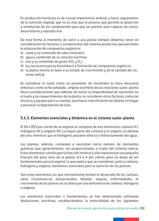 Manual de manejo agronómico para cultivo de sandía [35]
En producción hortícola es de crucial importancia analizar y hacer seguimiento
de la nutrición vegetal, que no es más que el proceso que permite la absorción
y asimilación de los componentes para que las plantas sean capaces de crecer,
desarrollarse y reproducirse.
De esta forma al momento de nutrir a una planta siempre debemos tener en
consideración los factores o componentes del sistema productivo que permiten
la elaboración de compuestos orgánicos:
a) suelo y su contenido de sales minerales.
b) agua y contenido de su solución nutritiva.
c) aire y su contenido de gases (CO2
y O2
).
d) luz necesaria para la fotosíntesis y formación de compuestos orgánicos.
e) la planta misma en base a su estado de crecimiento y de la sanidad del sis-
tema radical.
Al considerar el suelo como un proveedor de nutrientes se hace necesario
entonces, como se ha señalado, ampliar el ámbito de las relaciones suelo-planta
hacia consideraciones que además de incluir la disponibilidad de nutrientes en
el suelo y los requerimientos de la planta, se consideren otros factores, como las
técnicas y equipos para su manejo, para hacer más eficiente las labores sin llegar
a provocar la degradación de éste.
5.1.3. Elementos esenciales y dinámica en el sistema suelo-planta
El 94 a 99,5 por ciento de un vegetal se compone de tres elementos, carbono (C),
hidrógeno (H) y oxígeno (O). La mayor parte del carbono y el oxígeno, lo obtiene
del aire, mientras que el hidrógeno proviene directa o indirectamente del agua.
Las plantas, además, contienen y necesitan cierto número de elementos
químicos que, generalmente, son proporcionados a través del sistema radical.
Estos elementos constituyen la fracción mineral y sólo representan una pequeña
fracción del peso seco de la planta, 0,5 a 6 por ciento, pero no dejan de ser
fundamentales para el vegetal, lo que explica que se consideren, junto a carbono,
hidrógeno y oxígeno, elementos esenciales para la nutrición de las plantas.
Son estos elementos los que normalmente limitan el desarrollo de los cultivos,
salvo circunstancias excepcionales, heladas, sequías, enfermedades, el
crecimiento de las plantas no se altera por una deficiencia de carbono, hidrógeno
u oxígeno.
Los elementos esenciales o bioelementos se han determinado utilizando
disoluciones nutritivas, estableciéndose la esencialidad de los siguientes
 