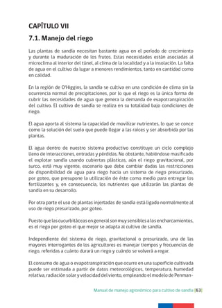 Manual de manejo agronómico para cultivo de sandía [63]
CAPÍTULO VII
7.1. Manejo del riego
Las plantas de sandía necesitan bastante agua en el período de crecimiento
y durante la maduración de los frutos. Estas necesidades están asociadas al
microclima al interior del túnel, al clima de la localidad y a la insolación. La falta
de agua en el cultivo da lugar a menores rendimientos, tanto en cantidad como
en calidad.
En la región de O’Higgins, la sandía se cultiva en una condición de clima sin la
ocurrencia normal de precipitaciones, por lo que el riego es la única forma de
cubrir las necesidades de agua que genera la demanda de evapotranspiración
del cultivo. El cultivo de sandía se realiza en su totalidad bajo condiciones de
riego.
El agua aporta al sistema la capacidad de movilizar nutrientes, lo que se conce
como la solución del suelo que puede llegar a las raíces y ser absorbida por las
plantas.
El agua dentro de nuestro sistema productivo constituye un ciclo complejo
lleno de interacciones, entradas y pérdidas. No obstante, habiéndose masificado
el explotar sandía usando cubiertas plásticas, aún el riego gravitacional, por
surco, está muy vigente, escenario que debe cambiar dadas las restricciones
de disponibilidad de agua para riego hacia un sistema de riego presurizado,
por goteo, que presupone la utilización de éste como medio para entregar los
fertilizantes y, en consecuencia, los nutrientes que utilizarán las plantas de
sandía en su desarrollo.
Por otra parte el uso de plantas injertadas de sandía está ligado normalmente al
uso de riego presurizado, por goteo.
Puestoquelascucurbitáceasengeneralsonmuysensiblesalosencharcamientos,
es el riego por goteo el que mejor se adapta al cultivo de sandía.
Independiente del sistema de riego, gravitacional o presurizado, una de las
mayores interrogantes de los agricultores es manejar tiempos y frecuencias de
riego, referidas a cuánto durará un riego y cuándo se volverá a regar.
El consumo de agua o evapotranspiración que ocurre en una superficie cultivada
puede ser estimada a partir de datos meteorológicos, temperatura, humedad
relativa,radiaciónsolaryvelocidaddelviento,empleandoelmodelodePenman-
 