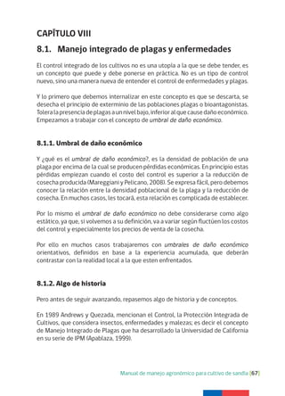 Manual de manejo agronómico para cultivo de sandía [67]
CAPÍTULO VIII
8.1. Manejo integrado de plagas y enfermedades
El control integrado de los cultivos no es una utopía a la que se debe tender, es
un concepto que puede y debe ponerse en práctica. No es un tipo de control
nuevo, sino una manera nueva de entender el control de enfermedades y plagas.
Y lo primero que debemos internalizar en este concepto es que se descarta, se
desecha el principio de exterminio de las poblaciones plagas o bioantagonistas.
Toleralapresenciadeplagasaunnivelbajo,inferioralquecausedañoeconómico.
Empezamos a trabajar con el concepto de umbral de daño económico.
8.1.1. Umbral de daño económico
Y ¿qué es el umbral de daño económico?, es la densidad de población de una
plaga por encima de la cual se producen pérdidas económicas. En principio estas
pérdidas empiezan cuando el costo del control es superior a la reducción de
cosecha producida (Mareggiani y Pelicano, 2008). Se expresa fácil, pero debemos
conocer la relación entre la densidad poblacional de la plaga y la reducción de
cosecha. En muchos casos, les tocará, esta relación es complicada de establecer.
Por lo mismo el umbral de daño económico no debe considerarse como algo
estático, ya que, si volvemos a su definición, va a variar según fluctúen los costos
del control y especialmente los precios de venta de la cosecha.
Por ello en muchos casos trabajaremos con umbrales de daño económico
orientativos, definidos en base a la experiencia acumulada, que deberán
contrastar con la realidad local a la que esten enfrentados.
8.1.2. Algo de historia
Pero antes de seguir avanzando, repasemos algo de historia y de conceptos.
En 1989 Andrews y Quezada, mencionan el Control, la Protección Integrada de
Cultivos, que considera insectos, enfermedades y malezas; es decir el concepto
de Manejo Integrado de Plagas que ha desarrollado la Universidad de California
en su serie de IPM (Apablaza, 1999).
 