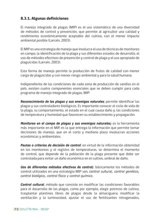 BOLETÍN INIA - INDAP[72]
8.3.1. Algunas definiciones
El manejo integrado de plagas (MIP) es el uso sistemático de una diversidad
de métodos de control y prevención, que permite al agricultor una calidad y
rendimiento económicamente aceptable del cultivo, con el menor impacto
ambiental posible (Larraín, 2003).
El MIP es una estrategia de manejo que involucra el uso de técnicas de monitoreo
en campo, la identificación de la plaga y sus diferentes estados de desarrollo, el
uso de métodos efectivos de prevención y control de plaga y el uso apropiado de
plaguicidas (Larraín, 2003).
Esta forma de manejo permite la producción de frutos de calidad con menor
carga de plaguicidas y con menor riesgo ambiental y para la salud humana.
Independiente de las condiciones de cada zona de producción de sandías en el
país, existen cuatro componentes esenciales que se deben cumplir para cada
programa de manejo integrado de plagas, MIP:
Reconocimiento de las plagas y sus enemigos naturales; permite identificar las
plagas y sus controladores biológicos. Es importante conocer el ciclo de vida de
la plaga, su comportamiento, el estado en el cual causa daño y, las condiciones
de temperatura y humedad que favorecen su establecimiento y propagación.
Monitoreo en el campo de plagas y sus enemigos naturales; es la herramienta
más importante en el MIP, es la que entrega la información que permite tomar
decisiones de manejo, que en el corto y mediano plazo involucran acciones
económicas y ambientales.
Pautas o criterios de decisión de control; en virtud de la información obtenidad
en los monitoreos y el registro de temperaturas, se determina el momento
de control, que depende de la población de la plaga presente que debe ser
controlada para evitar un daño económico en el cultivo, umbral de daño.
Uso de diferentes métodos efectivos de control; básicamente los métodos de
control utilizados en una estrategia MIP son, control cultural, control genético,
control biológico, control físico y control químico.
Control cultural, método que consiste en modificar las condiciones favorables
para el dasarrollo de las plagas, como por ejemplo, elegir potreros de cultivo,
trasplantar plantines libres de plagas desde la almaciguera, modificar la
ventilación y la luminosidad, ajustar el uso de fertilizantes nitrogenados,
 