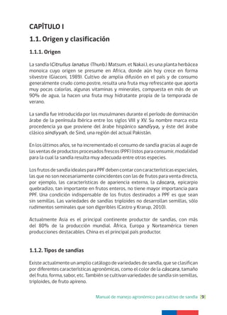 Manual de manejo agronómico para cultivo de sandía [9]
CAPÍTULO I
1.1. Origen y clasificación
1.1.1. Origen
La sandía (Citrullus lanatus (Thunb.) Matsum. et Nakai.), es una planta herbácea
monoica cuyo origen se presume en Africa, donde aún hoy crece en forma
silvestre (Giaconi, 1989). Cultivo de amplia difusión en el país y de consumo
generalmente crudo como postre, resulta una fruta muy refrescante que aporta
muy pocas calorías, algunas vitaminas y minerales, compuesta en más de un
90% de agua, la hacen una fruta muy hidratante propia de la temporada de
verano.
La sandía fue introducida por los musulmanes durante el período de dominación
árabe de la península Ibérica entre los siglos VIII y XV. Su nombre marca esta
procedencia ya que proviene del árabe hispánico sandíyya, y éste del árabe
clásico sindiyyah, de Sind, una región del actual Pakistán.
En los últimos años, se ha incrementado el consumo de sandía gracias al auge de
las ventas de productos procesados frescos (PPF) listos para consumir, modalidad
para la cual la sandía resulta muy adecuada entre otras especies.
LosfrutosdesandíaidealesparaPPFdebencontarconcaracterísticasespeciales,
las que no son necesariamente coincidentes con las de frutos para venta directa,
por ejemplo, las características de apariencia externa, la cáscara, epicarpio
quebradizo, tan importante en frutos enteros, no tiene mayor importancia para
PPF. Una condición indispensable de los frutos destinados a PPF es que sean
sin semillas. Las variedades de sandías triploides no desarrollan semillas, sólo
rudimentos seminales que son digeribles (Castro y Krarup, 2010).
Actualmente Asia es el principal continente productor de sandías, con más
del 80% de la producción mundial. África, Europa y Norteamérica tienen
producciones destacables. China es el principal país productor.
1.1.2. Tipos de sandías
Existe actualmente un amplio catálogo de variedades de sandía, que se clasifican
por diferentes características agronómicas, como el color de la cáscara, tamaño
del fruto, forma, sabor, etc. También se cultivan variedades de sandía sin semillas,
triploides, de fruto apireno.
 