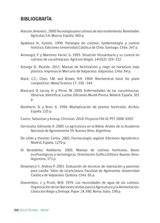BOLETÍN INIA - INDAP[90]
BIBLIOGRAFÍA
Alarcón,AntonioL.2000.Tecnologíaparacultivosdealtorendimiento.Novedades
Agrícolas S.A. Murcia. España. 460 p.
Apablaza H., Gastón. 1999. Patología de cultivos. Epidemiología y control
holístico. Ediciones Universidad Católica de Chile. Santiago. Chile. 347 p.
Armengol, F. y Martínez-Ferrer, G. 1995. Situación fitosanitaria y su control en
cultivos de cucurbitáceas. Agrícola Vergel. 14(162): 329-332.
Astorga O., Ricardo. 2011. Manual de fertilización y riego en hortalizas bajo
plástico. Impresos el Mercurio de Valparaíso. Valparaíso. Chile. 84 p.
Black, C.C.; Chen, T.M. and Brown, R.H. 1969. Biochemical basis for plant
competition. Weed Science 17: 338 -344.
Blancard, D; Lecoq, H. y Pitrat, M. 2000. Enfermedades de las cucurbitaceas.
Observar, Identificar, Luchar. Ediciones Mundi Prensa. Madrid. España. 301
p.
Boutherin, D. y Bron, G. 1994. Multiplicación de plantas hortícolas. Acribia.
España. 225 p.
Castro, Sebastian y Krarup, Christian. 2010. Proyecto FIA UC PYT 2008-0207.
Cerrizuela, Edmundo A. 2005. La agricultura en la Biblia. Anales de la Academia
Nacional de Agrononomía 59. Buenos Aires, Argentina.
De Liñán y Vicente, Carlos. 2002. Farmacología vegetal. Ediciones Agrotécnica.
Madrid. España. 1270 p.
Di Benedetto, Adalberto. 2005. Manejo de cultivos hortícolas. Bases
ecofisiológicas y tecnológicas. Orientación Gráfica Editora. Buenos Aires.
Argentina. 373 p.
Dinamarca F., Andrea P. 2001. Evaluación de técnicas de injertación y patrones
para sandía. Taller de Licenciatura. Facultad de Agronomía. Universidad
Católica de Valparaíso. Quillota. Chile. 65 p.
Doorembos, J. y Pruitt, W.O. 1976. Las necesidades de agua de los cultivos.
Organización de las Naciones Unidas para la Agricultura y la Alimentacion.
Colección Riego y Drenaje. Paper 24, FAO. Roma, Italia. 190 p.
 