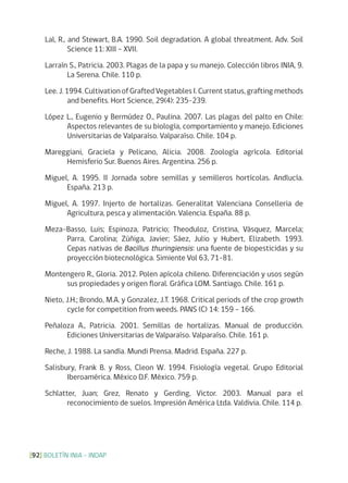 BOLETÍN INIA - INDAP[92]
Lal, R., and Stewart, B.A. 1990. Soil degradation. A global threatment. Adv. Soil
Science 11: XIII – XVII.
Larraín S., Patricia. 2003. Plagas de la papa y su manejo. Colección libros INIA, 9.
La Serena. Chile. 110 p.
Lee. J. 1994. Cultivation of Grafted Vegetables I. Current status, grafting methods
and benefits. Hort Science, 29(4): 235-239.
López L., Eugenio y Bermúdez O., Paulina. 2007. Las plagas del palto en Chile:
Aspectos relevantes de su biología, comportamiento y manejo. Ediciones
Universitarias de Valparaíso. Valparaíso. Chile. 104 p.
Mareggiani, Graciela y Pelicano, Alicia. 2008. Zoología agrícola. Editorial
Hemisferio Sur. Buenos Aires. Argentina. 256 p.
Miguel, A. 1995. II Jornada sobre semillas y semilleros hortícolas. Andlucía.
España. 213 p.
Miguel, A. 1997. Injerto de hortalizas. Generalitat Valenciana Conselleria de
Agricultura, pesca y alimentación. Valencia. España. 88 p.
Meza-Basso, Luis; Espinoza, Patricio; Theoduloz, Cristina, Vásquez, Marcela;
Parra, Carolina; Zúñiga, Javier; Sáez, Julio y Hubert, Elizabeth. 1993.
Cepas nativas de Bacillus thuringiensis: una fuente de biopesticidas y su
proyección biotecnológica. Simiente Vol 63, 71-81.
Montengero R., Gloria. 2012. Polen apícola chileno. Diferenciación y usos según
sus propiedades y origen floral. Gráfica LOM. Santiago. Chile. 161 p.
Nieto, J.H.; Brondo, M.A. y Gonzalez, J.T. 1968. Critical periods of the crop growth
cycle for competition from weeds. PANS (C) 14: 159 – 166.
Peñaloza A., Patricia. 2001. Semillas de hortalizas. Manual de producción.
Ediciones Universitarias de Valparaíso. Valparaíso. Chile. 161 p.
Reche, J. 1988. La sandía. Mundi Prensa. Madrid. España. 227 p.
Salisbury, Frank B. y Ross, Cleon W. 1994. Fisiología vegetal. Grupo Editorial
Iberoamérica. México D.F. México. 759 p.
Schlatter, Juan; Grez, Renato y Gerding, Victor. 2003. Manual para el
reconocimiento de suelos. Impresión América Ltda. Valdivia. Chile. 114 p.
 