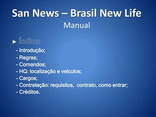 San News – Brasil New Life
Manual
►
- Introdução;
- Regras;
- Comandos;
- HQ: localização e veículos;
- Cargos;
- Contratação: requisitos, contrato, como entrar;
- Créditos.

 