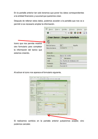 En la pantalla anterior tan solo tenemos que poner los datos correspondientes
a la entidad financiera y sucursal que queremos crear.
Después de rellenar estos datos, podemos acceder a la pantalla que nos va a
permitir si es necesario ampliar la información.
Icono que nos permite mostrar
otro formulario para completar
la información del banco que
estamos creando.
Al activar el icono nos aparece el formulario siguiente,
Si realizamos cambios en la pantalla anterior pulsaremos aceptar, sino
podemos cancelar.
 