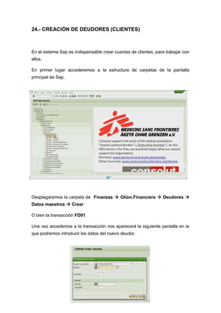 24.- CREACIÓN DE DEUDORES (CLIENTES)
En el sistema Sap es indispensable crear cuentas de clientes, para trabajar con
ellos.
En primer lugar accederemos a la estructura de carpetas de la pantalla
principal de Sap,
Desplegaremos la carpeta de Finanzas  Gtion.Financiera  Deudores 
Datos maestros  Crear
O bien la transacción FD01
Una vez accedemos a la transacción nos aparecerá la siguiente pantalla en la
que podremos introducir los datos del nuevo deudor.
 