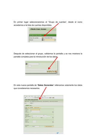 En primer lugar seleccionaremos el “Grupo de cuentas”, desde el icono
accedemos a la lista de cuentas disponibles.
Después de seleccionar el grupo, validamos la pantalla y se nos mostrara la
pantalla completa para la introducción de los datos.
En esta nueva pantalla de “Datos Generales” rellenamos solamente los datos
que consideremos necesarios.
 
