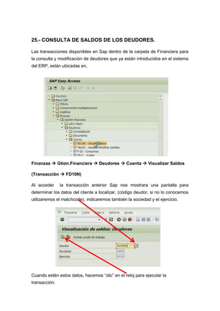 25.- CONSULTA DE SALDOS DE LOS DEUDORES.
Las transacciones disponibles en Sap dentro de la carpeta de Financiera para
la consulta y modificación de deudores que ya están introducidos en el sistema
del ERP, están ubicadas en,
Finanzas  Gtion.Financiera  Deudores  Cuenta  Visualizar Saldos
(Transacción  FD10N)
Al acceder la transacción anterior Sap nos mostrara una pantalla para
determinar los datos del cliente a localizar, (código deudor, si no lo conocemos
utilizaremos el matchcode), indicaremos también la sociedad y el ejercicio.
Cuando estén estos datos, hacemos “clic” en el reloj para ejecutar la
transacción.
 