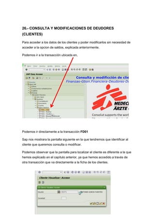 26.- CONSULTA Y MODIFICACIONES DE DEUDORES
(CLIENTES)
Para acceder a los datos de los clientes y poder modificarlos sin necesidad de
acceder a la opcion de saldos, explicada anteriormente.
Podemos ir a la transacción ubicada en,
Podemos ir directamente a la transacción FD01
Sap nos mostrara la pantalla siguiente en la que tendremos que identificar al
cliente que queremos consulta o modificar.
Podemos observar que la pantalla para localizar el cliente es diferente a la que
hemos explicado en el capítulo anterior, ya que hemos accedido a través de
otra transacción que va directamente a la ficha de los clientes.
 
