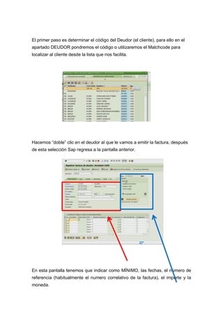 El primer paso es determinar el código del Deudor (el cliente), para ello en el
apartado DEUDOR pondremos el código o utilizaremos el Matchcode para
localizar al cliente desde la lista que nos facilita.
Hacemos “doble” clic en el deudor al que le vamos a emitir la factura, después
de esta selección Sap regresa a la pantalla anterior.
En esta pantalla tenemos que indicar como MÍNIMO, las fechas, el número de
referencia (habitualmente el numero correlativo de la factura), el importe y la
moneda.
 