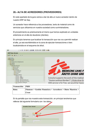 28.- ALTA DE ACREEDORES (PROVEEDORES)
En este apartado de la guía vamos a dar de alta un nuevo acreedor dentro de
nuestro ERP de Sap.
Un acreedor hace referencia a los proveedores, tanto de material como de
servicios que utilizamos en nuestra sociedad como suministradores.
El procedimiento es prácticamente el mismo que hemos explicado en unidades
anteriores en el alta de deudores (clientes).
En principio tenemos que localizar la transacción que nos va a permitir realizar
el alta, ya sea escribiéndola en la zona de ejecutar transacciones o bien
localizándola en el esquema de árbol.
Transacción: FK01
Ruta: Finanzas > Gestión Financiera > Acreedores > Datos Maestros >
Crear
En la pantalla que nos muestra esta transacción, en principio tendremos que
rellenar del siguiente formulario con los datos,
 