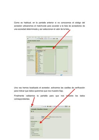 Como es habitual, en la pantalla anterior si no conocemos el código del
acreedor utilizaremos el matchcode para acceder a la lista de acreedores de
una sociedad determinada y así seleccionar el valor de la lista.
Una vez hemos localizado el acreedor, activamos las casillas de verificación
para indicar que datos queremos que nos muestre Sap.
Finalmente validamos la pantalla para que nos muestre los datos
correspondientes.
 