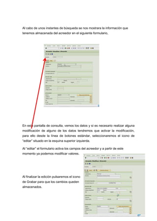 Al cabo de unos instantes de búsqueda se nos mostrara la información que
tenemos almacenada del acreedor en el siguiente formulario,
En esta pantalla de consulta, vemos los datos y si es necesario realizar alguna
modificación de alguno de los datos tendremos que activar la modificación,
para ello desde la línea de botones estándar, seleccionaremos el icono de
“editar” situado en la esquina superior izquierda.
Al “editar” el formulario activa los campos del acreedor y a partir de este
momento ya podemos modificar valores.
Al finalizar la edición pulsaremos el icono
de Grabar para que los cambios queden
almacenados.
 