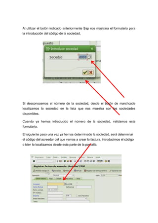 Al utilizar el botón indicado anteriormente Sap nos mostrara el formulario para
la introducción del código de la sociedad,
Si desconocemos el número de la sociedad, desde el botón de marchcode
localizamos la sociedad en la lista que nos muestra con las sociedades
disponibles.
Cuando ya hemos introducido el número de la sociedad, validamos este
formulario.
El siguiente paso una vez ya hemos determinado la sociedad, será determinar
el código del acreedor del que vamos a crear la factura, introducimos el código
o bien lo localizamos desde esta parte de la pantalla,
 