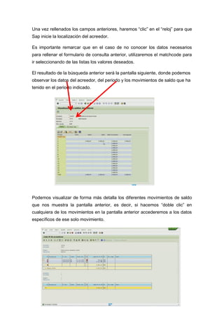 Una vez rellenados los campos anteriores, haremos “clic” en el “reloj” para que
Sap inicie la localización del acreedor.
Es importante remarcar que en el caso de no conocer los datos necesarios
para rellenar el formulario de consulta anterior, utilizaremos el matchcode para
ir seleccionando de las listas los valores deseados.
El resultado de la búsqueda anterior será la pantalla siguiente, donde podemos
observar los datos del acreedor, del periodo y los movimientos de saldo que ha
tenido en el periodo indicado.
Podemos visualizar de forma más detalla los diferentes movimientos de saldo
que nos muestra la pantalla anterior, es decir, si hacemos “doble clic” en
cualquiera de los movimientos en la pantalla anterior accederemos a los datos
específicos de ese solo movimiento.
 
