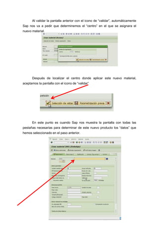 Al validar la pantalla anterior con el icono de “validar”, automáticamente
Sap nos va a pedir que determinemos el “centro” en el que se asignara el
nuevo material.
Después de localizar el centro donde aplicar este nuevo material,
aceptamos la pantalla con el icono de “validar”
En este punto es cuando Sap nos muestra la pantalla con todas las
pestañas necesarias para determinar de este nuevo producto los “datos” que
hemos seleccionado en el paso anterior.
 