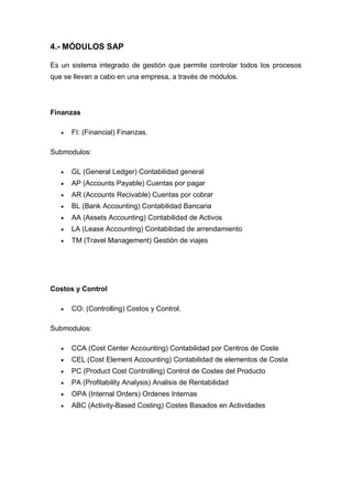 4.- MÓDULOS SAP
Es un sistema integrado de gestión que permite controlar todos los procesos
que se llevan a cabo en una empresa, a través de módulos.
Finanzas
 FI: (Financial) Finanzas.
Submodulos:
 GL (General Ledger) Contabilidad general
 AP (Accounts Payable) Cuentas por pagar
 AR (Accounts Recivable) Cuentas por cobrar
 BL (Bank Accounting) Contabilidad Bancaria
 AA (Assets Accounting) Contabilidad de Activos
 LA (Lease Accounting) Contabilidad de arrendamiento
 TM (Travel Management) Gestión de viajes
Costos y Control
 CO: (Controlling) Costos y Control.
Submodulos:
 CCA (Cost Center Accounting) Contabilidad por Centros de Coste
 CEL (Cost Element Accounting) Contabilidad de elementos de Coste
 PC (Product Cost Controlling) Control de Costes del Producto
 PA (Profitability Analysis) Analisis de Rentabilidad
 OPA (Internal Orders) Ordenes Internas
 ABC (Activity-Based Costing) Costes Basados en Actividades
 