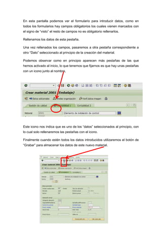En esta pantalla podemos ver el formulario para introducir datos, como en
todos los formularios hay campos obligatorios los cuales vienen marcados con
el signo de “visto” el resto de campos no es obligatorio rellenarlos.
Rellenamos los datos de esta pestaña.
Una vez rellenados los campos, pasaremos a otra pestaña correspondiente a
otro “Dato” seleccionado al principio de la creación del material.
Podemos observar como en principio aparecen más pestañas de las que
hemos activado al inicio, lo que tenemos que fijarnos es que hay unas pestañas
con un icono junto al nombre,
Este icono nos indica que es uno de los “datos” seleccionados al principio, con
lo cual solo rellenaremos las pestañas con el icono.
Finalmente cuando estén todos los datos introducidos utilizaremos el botón de
“Grabar” para almacenar los datos de este nuevo material.
 