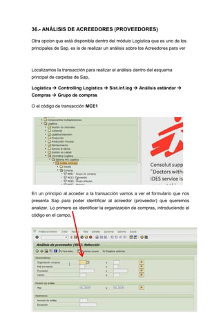 36.- ANÁLISIS DE ACREEDORES (PROVEEDORES)
Otra opcion que está disponible dentro del módulo Logística que es uno de los
principales de Sap, es la de realizar un análisis sobre los Acreedores para ver
Localizamos la transacción para realizar el análisis dentro del esquema
principal de carpetas de Sap,
Logística  Controlling Logística  Sist.inf.log  Análisis estándar 
Compras  Grupo de compras
O el código de transacción MCE1
En un principio al acceder a la transacción vamos a ver el formulario que nos
presenta Sap para poder identificar al acreedor (proveedor) que queremos
analizar. Lo primero es identificar la organización de compras, introduciendo el
código en el campo,
 