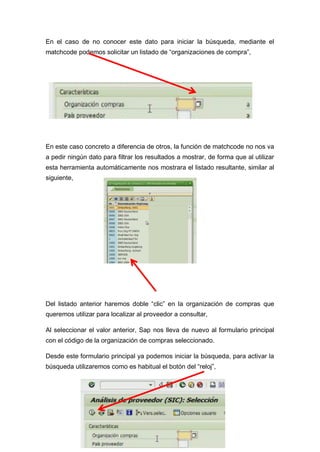 En el caso de no conocer este dato para iniciar la búsqueda, mediante el
matchcode podemos solicitar un listado de “organizaciones de compra”,
En este caso concreto a diferencia de otros, la función de matchcode no nos va
a pedir ningún dato para filtrar los resultados a mostrar, de forma que al utilizar
esta herramienta automáticamente nos mostrara el listado resultante, similar al
siguiente,
Del listado anterior haremos doble “clic” en la organización de compras que
queremos utilizar para localizar al proveedor a consultar,
Al seleccionar el valor anterior, Sap nos lleva de nuevo al formulario principal
con el código de la organización de compras seleccionado.
Desde este formulario principal ya podemos iniciar la búsqueda, para activar la
búsqueda utilizaremos como es habitual el botón del “reloj”,
 