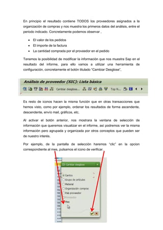 En principio el resultado contiene TODOS los proveedores asignados a la
organización de compras y nos muestra los primeros datos del análisis, entre el
periodo indicado. Concretamente podemos observar ,
 El valor de los pedidos
 El importe de la factura
 La cantidad comprada por el proveedor en el pedido
Tenemos la posibilidad de modificar la información que nos muestra Sap en el
resultado del informe, para ello vamos a utilizar una herramienta de
configuración, concretamente el botón titulado “Cambiar Desglose”,
Es resto de iconos hacen la misma función que en otras transacciones que
hemos visto, como por ejemplo, ordenar los resultados de forma ascendente,
descendente, envío mail, gráficos, etc.
Al activar el botón anterior, nos mostrara la ventana de selección de
información que queremos visualizar en el informe, así podremos ver la misma
información pero agrupada y organizada por otros conceptos que pueden ser
de nuestro interés.
Por ejemplo, de la pantalla de selección haremos “clic” en la opcion
correspondiente al mes, pulsamos el icono de verificar.
 