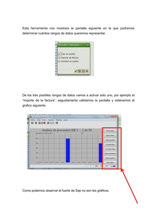 Esta herramienta nos mostrara la pantalla siguiente en la que podremos
determinar cuántos rangos de datos queremos representar.
De los tres posibles rangos de datos vamos a activar solo uno, por ejemplo el
“importe de la factura”, seguidamente validamos la pantalla y obtenemos el
grafico siguiente.
Como podemos observar el fuerte de Sap no son los gráficos.
 
