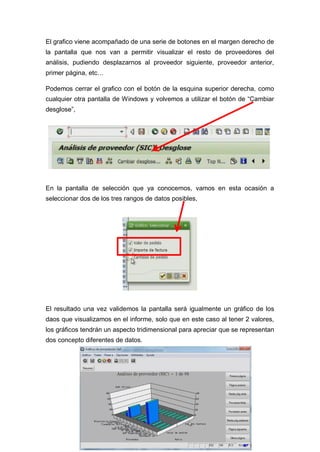 El grafico viene acompañado de una serie de botones en el margen derecho de
la pantalla que nos van a permitir visualizar el resto de proveedores del
análisis, pudiendo desplazarnos al proveedor siguiente, proveedor anterior,
primer página, etc…
Podemos cerrar el grafico con el botón de la esquina superior derecha, como
cualquier otra pantalla de Windows y volvemos a utilizar el botón de “Cambiar
desglose”,
En la pantalla de selección que ya conocemos, vamos en esta ocasión a
seleccionar dos de los tres rangos de datos posibles,
El resultado una vez validemos la pantalla será igualmente un gráfico de los
daos que visualizamos en el informe, solo que en este caso al tener 2 valores,
los gráficos tendrán un aspecto tridimensional para apreciar que se representan
dos concepto diferentes de datos.
 