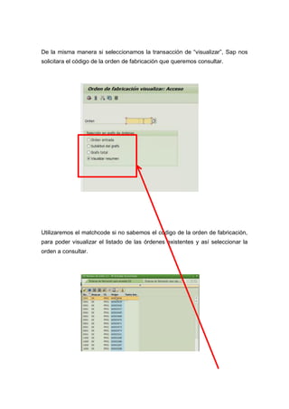 De la misma manera si seleccionamos la transacción de “visualizar”, Sap nos
solicitara el código de la orden de fabricación que queremos consultar.
Utilizaremos el matchcode si no sabemos el código de la orden de fabricación,
para poder visualizar el listado de las órdenes existentes y así seleccionar la
orden a consultar.
 