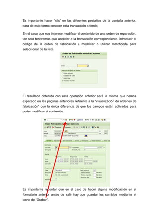 Es importante hacer “clic” en las diferentes pestañas de la pantalla anterior,
para de esta forma conocer esta transacción a fondo.
En el caso que nos interese modificar el contenido de una orden de reparación,
tan solo tendremos que acceder a la transacción correspondiente, introducir el
código de la orden de fabricación a modificar o utilizar matchcode para
seleccionar de la lista.
El resultado obtenido con esta operación anterior será la misma que hemos
explicado en las páginas anteriores referente a la “visualización de órdenes de
fabricación” con la única diferencia de que los campos están activados para
poder modificar el contenido.
Es importante recordar que en el caso de hacer alguna modificación en el
formulario anterior antes de salir hay que guardar los cambios mediante el
icono de “Grabar”.
 