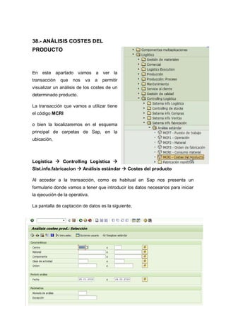 38.- ANÁLISIS COSTES DEL
PRODUCTO
En este apartado vamos a ver la
transacción que nos va a permitir
visualizar un análisis de los costes de un
determinado producto.
La transacción que vamos a utilizar tiene
el código MCRI
o bien la localizaremos en el esquema
principal de carpetas de Sap, en la
ubicación,
Logística  Controlling Logística 
Sist.info.fabricacion  Análisis estándar  Costes del producto
Al acceder a la transacción, como es habitual en Sap nos presenta un
formulario donde vamos a tener que introducir los datos necesarios para iniciar
la ejecución de la operativa.
La pantalla de captación de datos es la siguiente,
 