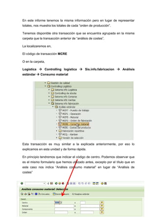 En este informe tenemos la misma información pero en lugar de representar
totales, nos muestra los totales de cada “orden de producción”.
Tenemos disponible otra transacción que se encuentra agrupada en la misma
carpeta que la transacción anterior de “análisis de costes”.
La localizaremos en,
El código de transacción MCRE
O en la carpeta,
Logística  Controlling logística  Sis.info.fabricacion  Análisis
estándar  Consumo material
Esta transacción es muy similar a la explicada anteriormente, por eso lo
explicamos en esta unidad y de forma rápida.
En principio tendremos que indicar el código de centro. Podemos observar que
es el mismo formulario que hemos utilizado antes, excepto por el título que en
este caso nos indica “Análisis consumo material” en lugar de “Análisis de
costes”
 