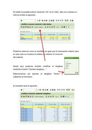 Al validar la pantalla anterior haciendo “clic” en el “reloj”, Sap nos mostrara un
informe similar al siguiente,
Podemos observar como el resultado es igual que la transacción anterior pero
en este caso se muestra el análisis en relación al consumo
del material.
Desde aquí podemos también modificar el desglose
mediante el botón “Cambiar desglose….”
Seleccionamos por ejemplo el desglose “Fecha” y
validamos el formulario.
El resultado será el siguiente,
 