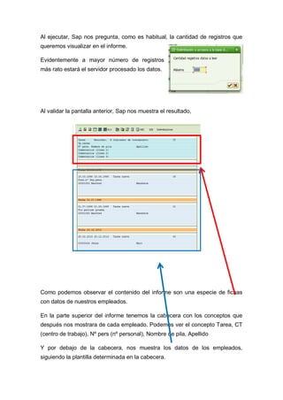Al ejecutar, Sap nos pregunta, como es habitual, la cantidad de registros que
queremos visualizar en el informe.
Evidentemente a mayor número de registros
más rato estará el servidor procesado los datos.
Al validar la pantalla anterior, Sap nos muestra el resultado,
Como podemos observar el contenido del informe son una especie de fichas
con datos de nuestros empleados.
En la parte superior del informe tenemos la cabecera con los conceptos que
después nos mostrara de cada empleado. Podemos ver el concepto Tarea, CT
(centro de trabajo), Nº pers (nº personal), Nombre de pila, Apellido
Y por debajo de la cabecera, nos muestra los datos de los empleados,
siguiendo la plantilla determinada en la cabecera.
 
