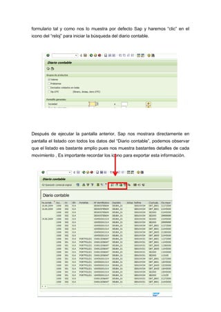 formulario tal y como nos lo muestra por defecto Sap y haremos “clic” en el
icono del “reloj” para iniciar la búsqueda del diario contable.
Después de ejecutar la pantalla anterior, Sap nos mostrara directamente en
pantalla el listado con todos los datos del “Diario contable”, podemos observar
que el listado es bastante amplio pues nos muestra bastantes detalles de cada
movimiento , Es importante recordar los icono para exportar esta información.
 